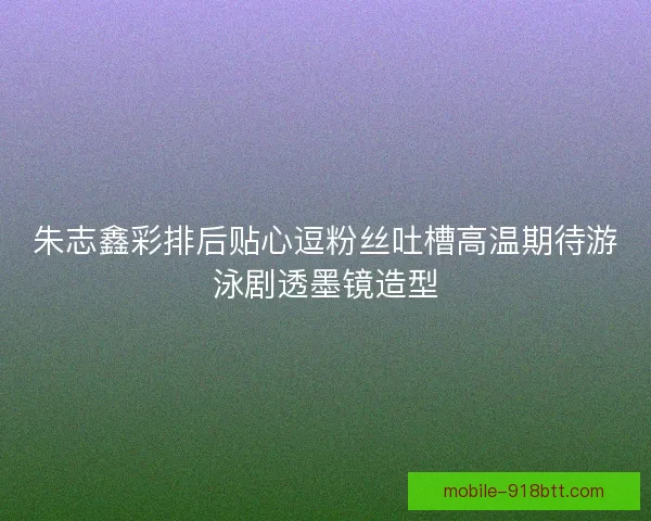 朱志鑫彩排后贴心逗粉丝吐槽高温期待游泳剧透墨镜造型