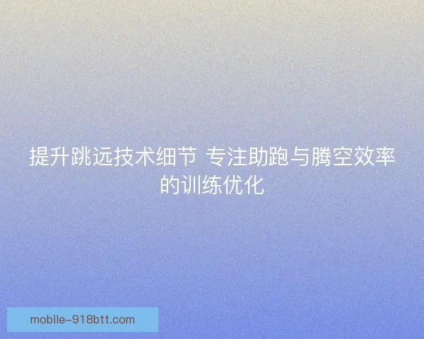 提升跳远技术细节 专注助跑与腾空效率的训练优化